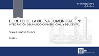 EL RETO DE LA NUEVA COMUNICACIÓN:
INTEGRACIÓN DEL MUNDO CONVENCIONAL Y DEL DIGITAL
SPAIN BUSINESS SCHOOL
Abril 2014
#SeminarSpainBS
@Spainbs
 