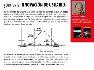 ¿Qué es la INNOVACIÓN DE USUARIO?
La innovación de usuario se origina cuando los usuarios juegan un papel
activo en el desarrollo de nuevos productos o mejoran productos y
servicios. Permitiendo a estos usuario la participación en los procesos de               Eric von Hippel
innovación y en la co-creación de productos y servicios las organizaciones               Professor and Head of the
pueden incrementar la velocidad de desarrollo y reducir de manera                        Innovation and Entrepreneurship
                                                                                         Group at the MIT Sloan School of
eficiente los costes de desarrollo.                                                      Management




                Lead users




                 Pre-mercado   Ciclo de vida tradicional de adopción tecnológica de un
                                                producto en el mercado

La innovación de usuario se refiere fundamentalmente al uso de los ”lead
users“ en los modelos de innovación de las organizaciones. Si bien es
posible contar con los “innovators” en algunos casos. Los “lead users” son
aquellos usuarios que acceden al producto antes de que salga al mercado
y son capaces de manipular el producto o hacer un uso extremo de él.
 