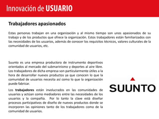 Innovación de USUARIO
Trabajadores apasionados
Estas personas trabajan en una organización y al mismo tiempo son unos apasionados de su
trabajo y de los productos que ofrece la organización. Estos trabajadores están familiarizados con
las necesidades de los usuarios, además de conocer los requisitos técnicos, valores culturales de la
comunidad de usuarios, etc.



Suunto es una empresa productora de instrumento deportivos
orientados al mercado del submarinismo y deportes al aire libre.
Los trabajadores de dicha empresa son particularmente útiles a la
hora de desarrollar nuevos productos ya que conocen lo que la
comunidad de usuarios necesita así como lo que la organización
puede fabricar.
Los trabajadores están involucrados en las comunidades de
usuarios y actúan como mediadores entre las necesidades de los
usuarios y la compañía. Por lo tanto la clave está diseñar
procesos participativos de diseño de nuevos productos donde se
incorporen las opiniones tanto de los trabajadores como de la
comunidad de usuarios.
 