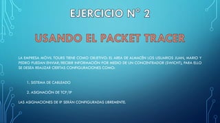 LA EMPRESA MÓVIL TOURS TIENE COMO OBJETIVO: EL AREA DE ALMACÉN LOS USUARIOS JUAN, MARIO Y
PEDRO PUEDAN ENVIAR/RECIBIR INFORMACIÓN POR MEDIO DE UN CONCENTRADOR (SWICHT), PARA ELLO
SE DESEA REALIZAR CIERTAS CONFIGURACIONES COMO:
1. SISTEMA DE CABLEADO
2. ASIGNACIÓN DE TCP/IP
LAS ASIGNACIONES DE IP SERÁN CONFIGURADAS LIBREMENTE.
 