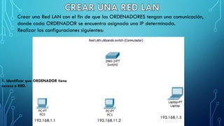 Crear una Red LAN con el fin de que los ORDENADORES tengan una comunicación,
donde cada ORDENADOR se encuentra asignada una IP determinada.
Realizar las configuraciones siguientes:
192.168.1.1 192.168.11.2
192.168.1.3
1. Identificar que ORDENADOR tiene
acceso a RED.
 