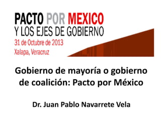 Gobierno de mayoría o gobierno
de coalición: Pacto por México
Dr. Juan Pablo Navarrete Vela

 