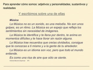 Música
La Música no es un sonido, es una melodía. No son unos
golpes, es un ritmo. La Música es un espejo que refleja los
sentimientos sin necesidad de imágenes.
La Música te identifica y te llena por dentro, te anima en
momentos difíciles y te hace llorar sin razón alguna.
La Música trae recuerdos que creías olvidados, consigue
que te conozcas a ti mismo y a la gente de tu alrededor.
La Música es un idioma son voz, pero que todo el mundo
entiende.
Es como una risa de aire que sólo se siente.
Victoria Becerra Espinosa 3ºC
Para aprender cómo somos: adjetivos y personalidades, sustantivos y
realidades
Y escribimos sobre una de ellas
 
