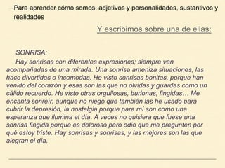 SONRISA:
Hay sonrisas con diferentes expresiones; siempre van
acompañadas de una mirada. Una sonrisa ameniza situaciones, las
hace divertidas o incomodas. He visto sonrisas bonitas, porque han
venido del corazón y esas son las que no olvidas y guardas como un
cálido recuerdo. He visto otras orgullosas, burlonas, fingidas… Me
encanta sonreír, aunque no niego que también las he usado para
cubrir la depresión, la nostalgia porque para mí son como una
esperanza que ilumina el día. A veces no quisiera que fuese una
sonrisa fingida porque es doloroso pero odio que me pregunten por
qué estoy triste. Hay sonrisas y sonrisas, y las mejores son las que
alegran el día.
Para aprender cómo somos: adjetivos y personalidades, sustantivos y
realidades
Y escribimos sobre una de ellas:
 
