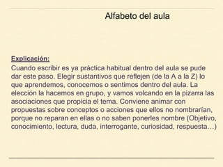 Explicación:
Cuando escribir es ya práctica habitual dentro del aula se pude
dar este paso. Elegir sustantivos que reflejen (de la A a la Z) lo
que aprendemos, conocemos o sentimos dentro del aula. La
elección la hacemos en grupo, y vamos volcando en la pizarra las
asociaciones que propicia el tema. Conviene animar con
propuestas sobre conceptos o acciones que ellos no nombrarían,
porque no reparan en ellas o no saben ponerles nombre (Objetivo,
conocimiento, lectura, duda, interrogante, curiosidad, respuesta…)
Alfabeto del aula
 