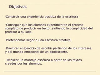 -Construir una experiencia positiva de la escritura
-Conseguir que los alumnos experimenten el proceso
completo de producir un texto…sintiendo la complicidad del
profesor a su lado.
-Pretendemos llegar a una escritura creativa.
-Practicar el ejercicio de escribir partiendo de los intereses
y del mundo emocional de un adolescente.
- Realizar un montaje escénico a partir de los textos
creados por los alumnos.
Objetivos
 