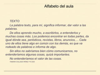 TEXTO
La palabra texto, para mí, significa informar, dar valor a las
palabras.
De ellos aprendo mucho, a escribirlos, a entenderlos y
muchas cosas más. Los podemos encontrar en todas partes, da
igual dónde sea, periódicos, revistas, libros, anuncios,… Cada
uno de ellos tiene algo en común con los demás, es que va
rodeado de palabras e informa de algo.
Sin ellos no sabríamos bien cómo comunicarnos, no
entenderíamos algunas cosas, quizá importantes.
No entenderíamos el valor de las cosas.
TAMARA COLLADO PÉREZ 1ºC ESO
Alfabeto del aula
 