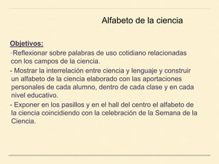Objetivos:
-Reflexionar sobre palabras de uso cotidiano relacionadas
con los campos de la ciencia.
- Mostrar la interrelación entre ciencia y lenguaje y construir
un alfabeto de la ciencia elaborado con las aportaciones
personales de cada alumno, dentro de cada clase y en cada
nivel educativo.
- Exponer en los pasillos y en el hall del centro el alfabeto de
la ciencia coincidiendo con la celebración de la Semana de la
Ciencia.
Alfabeto de la ciencia
 
