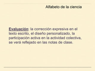 Evaluación: la corrección expresiva en el
texto escrito, el diseño personalizado, la
participación activa en la actividad colectiva,
se verá reflejado en las notas de clase.
Alfabeto de la ciencia
 
