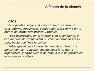 CAOS
Esta palabra sugiere el alboroto de tu cabeza, un
caos interno, imaginario, donde todo cobra forma en tu
mente de forma catastrófica y titánica.
Todo destrozado, en el interior y en el ambiente, y
con un poco de tranquilidad, el caos va cesando más y
más, hasta que llega la calma.
Saber que el caos interior te hace desordenar tus
pensamientos, te ayuda, cuando llega la calma, a
organizarte, y darte cuenta de todo lo que ha pasado en
esa situación caótica.
Alfabeto de la ciencia
 