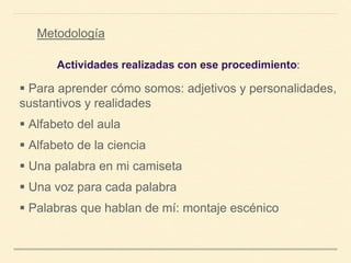 Metodología
Actividades realizadas con ese procedimiento:
 Para aprender cómo somos: adjetivos y personalidades,
sustantivos y realidades
 Alfabeto del aula
 Alfabeto de la ciencia
 Una palabra en mi camiseta
 Una voz para cada palabra
 Palabras que hablan de mí: montaje escénico
 