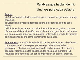 Pasos:
a) Selección de los textos escritos, para construir el guion del montaje
escénico.
b) Selección de voces adecuadas para la escenificación de esos
textos.
c) Prácticas de lectura en voz alta. Las prácticas se graban con una
cámara doméstica, situación que implica una exigencia a los alumnos
y el contraste de poder ver su práctica, valorando el modo de mejorar.
d) Indicaciones sobre cómo transmitir lo que se lee.
Evaluación: se evalúa la asimilación de las indicaciones, el esfuerzo
por acoplarse a los ensayos, por corregir defectos verbales o
gestuales… El clima creado incentiva la participación y les anima a
descubrir facetas de ellos desconocidas hasta ese momento. El
resultado que tiene que ver con la implicación en todo el proceso.
Palabras que hablan de mi.
Una voz para cada palabra
 