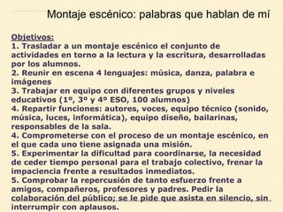 Objetivos:
1. Trasladar a un montaje escénico el conjunto de
actividades en torno a la lectura y la escritura, desarrolladas
por los alumnos.
2. Reunir en escena 4 lenguajes: música, danza, palabra e
imágenes
3. Trabajar en equipo con diferentes grupos y niveles
educativos (1º, 3º y 4º ESO, 100 alumnos)
4. Repartir funciones: autores, voces, equipo técnico (sonido,
música, luces, informática), equipo diseño, bailarinas,
responsables de la sala.
4. Comprometerse con el proceso de un montaje escénico, en
el que cada uno tiene asignada una misión.
5. Experimentar la dificultad para coordinarse, la necesidad
de ceder tiempo personal para el trabajo colectivo, frenar la
impaciencia frente a resultados inmediatos.
5. Comprobar la repercusión de tanto esfuerzo frente a
amigos, compañeros, profesores y padres. Pedir la
colaboración del público; se le pide que asista en silencio, sin
interrumpir con aplausos.
Montaje escénico: palabras que hablan de mí
 