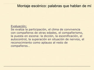 Evaluación;
Se evalúa la participación, el clima de convivencia
con compañeros de otras edades, el compañerismo,
la puesta en escena: la dicción, la escenificación, el
autocontrol, la superación en situación de nervios, el
reconocimiento como aplauso al resto de
compañeros…
Montaje escénico: palabras que hablan de mí
 
