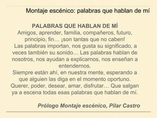 PALABRAS QUE HABLAN DE MÍ
Amigos, aprender, familia, compañeros, futuro,
principio, fin… ¡son tantas que no caben!
Las palabras importan, nos gusta su significado, a
veces también su sonido… Las palabras hablan de
nosotros, nos ayudan a explicarnos, nos enseñan a
entendernos.
Siempre están ahí, en nuestra mente, esperando a
que alguien las diga en el momento oportuno.
Querer, poder, desear, amar, disfrutar… Que salgan
ya a escena todas esas palabras que hablan de mí.
Prólogo Montaje escénico, Pilar Castro
Montaje escénico: palabras que hablan de mí
 