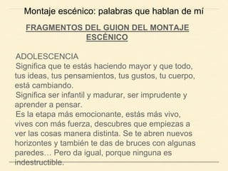 FRAGMENTOS DEL GUION DEL MONTAJE
ESCÉNICO
ADOLESCENCIA
Significa que te estás haciendo mayor y que todo,
tus ideas, tus pensamientos, tus gustos, tu cuerpo,
está cambiando.
Significa ser infantil y madurar, ser imprudente y
aprender a pensar.
Es la etapa más emocionante, estás más vivo,
vives con más fuerza, descubres que empiezas a
ver las cosas manera distinta. Se te abren nuevos
horizontes y también te das de bruces con algunas
paredes… Pero da igual, porque ninguna es
indestructible.
Montaje escénico: palabras que hablan de mí
 