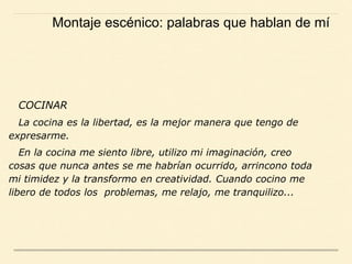 COCINAR
La cocina es la libertad, es la mejor manera que tengo de
expresarme.
En la cocina me siento libre, utilizo mi imaginación, creo
cosas que nunca antes se me habrían ocurrido, arrincono toda
mi timidez y la transformo en creatividad. Cuando cocino me
libero de todos los problemas, me relajo, me tranquilizo...
Montaje escénico: palabras que hablan de mí
 