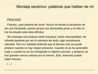 FRACASO
Fracaso, ¡qué palabra tan dura!. Nunca he tenido la sensación de
ser una fracasada, quizás porque soy demasiado joven y la vida no
me ha situado ante retos difíciles.
Sin embargo me produce cierta inquietud, cierta intranquilidad, me
intimida bastante por ser lo contrario del éxito, algo socialmente
valorado. Pero en realidad entiendo que el fracaso solo se puede
producir cuando no hay ningún provecho. Cuando no se ha aprendido
nada y cuando no se ha conseguido el objetivo previsto, y tampoco se
han ganado nuevos valores por el camino. Solo entonces puede
haber fracaso.
(…)
Montaje escénico: palabras que hablan de mí
 