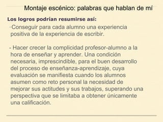 -Conseguir para cada alumno una experiencia
positiva de la experiencia de escribir.
- Hacer crecer la complicidad profesor-alumno a la
hora de enseñar y aprender. Una condición
necesaria, imprescindible, para el buen desarrollo
del proceso de enseñanza-aprendizaje, cuya
evaluación se manifiesta cuando los alumnos
asumen como reto personal la necesidad de
mejorar sus actitudes y sus trabajos, superando una
perspectiva que se limitaba a obtener únicamente
una calificación.
Montaje escénico: palabras que hablan de mí
Los logros podrían resumirse así:
 