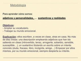 Para aprender cómo somos:
adjetivos y personalidades, … sustantivos y realidades
Objetivos:
- Ampliar su vocabulario.
- Trabajar su mundo emocional.
Explicación: ellos escriben, a veces en clase, otras en casa. No más
de diez líneas: una descripción empleando adjetivos que han ido
saliendo en clase (introvertido, tenaz, arrogante, soberbio, sensible,
susceptible…), un sustantivo titulando un escrito sobre un interés
concreto (duda, fracaso, libro, incógnita, amigo…) Empezar por ellos
mismos, por su mundo emocional, siempre despierta su interés.
Metodología
 