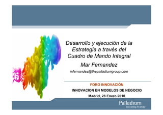 Desarrollo y ejecución de la
  Estrategia a través del
Cuadro de Mando Integral
      Mar Fernandez
 mfernandez@thepalladiumgroup.com


            FORO INNOVACIÓN
  INNOVACION EN MODELOS DE NEGOCIO
           Madrid, 28 Enero 2010
 