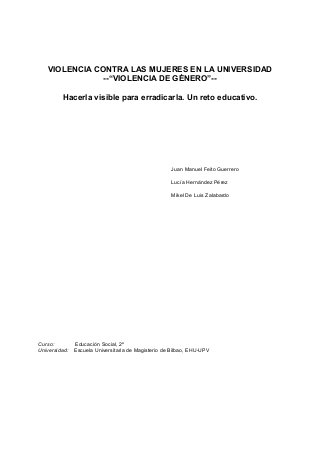 VIOLENCIA CONTRA LAS MUJERES EN LA UNIVERSIDAD
--“VIOLENCIA DE GÉNERO”--
Hacerla visible para erradicarla. Un reto educativo.
Juan Manuel Feito Guerrero
Lucía Hernández Pérez
Mikel De Luis Zalabardo
Curso: Educación Social, 2º
Universidad: Escuela Universitaria de Magisterio de Bilbao, EHU-UPV
 