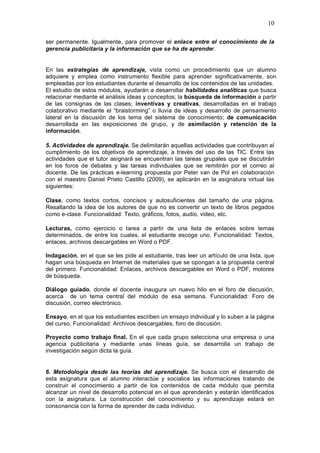 10
ser permanente. Igualmente, para promover el enlace entre el conocimiento de la
gerencia publicitaria y la información que se ha de aprender.
En las estrategias de aprendizaje, vista como un procedimiento que un alumno
adquiere y emplea como instrumento flexible para aprender significativamente, son
empleadas por los estudiantes durante el desarrollo de los contenidos de las unidades.
El estudio de estos módulos, ayudarán a desarrollar habilidades analíticas que busca
relacionar mediante el análisis ideas y conceptos; la búsqueda de información a partir
de las consignas de las clases; inventivas y creativas, desarrolladas en el trabajo
colaborativo mediante el “braistorming” o lluvia de ideas y desarrollo de pensamiento
lateral en la discusión de los tema del sistema de conocimiento; de comunicación
desarrollada en las exposiciones de grupo, y de asimilación y retención de la
información.
5. Actividades de aprendizaje. Se delimitarán aquellas actividades que contribuyan al
cumplimiento de los objetivos de aprendizaje, a través del uso de las TIC. Entre las
actividades que el tutor asignará se encuentran las tareas grupales que se discutirán
en los foros de debates y las tareas individuales que se remitirán por el correo al
docente. De las prácticas e-learning propuesta por Peter van de Pol en colaboración
con el maestro Daniel Prieto Castillo (2009), se aplicarán en la asignatura virtual las
siguientes:
Clase, como textos cortos, concisos y autosuficientes del tamaño de una página.
Resaltando la idea de los autores de que no es convertir un texto de libros pegados
como e-clase. Funcionalidad: Texto, gráficos, fotos, audio, video, etc.
Lecturas, como ejercicio o tarea a partir de una lista de enlaces sobre temas
determinados, de entre los cuales, el estudiante escoge uno. Funcionalidad: Textos,
enlaces, archivos descargables en Word o PDF.
Indagación, en el que se les pide al estudiante, tras leer un artículo de una lista, que
hagan una búsqueda en Internet de materiales que se opongan a la propuesta central
del primero. Funcionalidad: Enlaces, archivos descargables en Word o PDF, motores
de búsqueda.
Diálogo guiado, donde el docente inaugura un nuevo hilo en el foro de discusión,
acerca de un tema central del módulo de esa semana. Funcionalidad: Foro de
discusión, correo electrónico.
Ensayo, en el que los estudiantes escriben un ensayo individual y lo suben a la página
del curso. Funcionalidad: Archivos descargables, foro de discusión.
Proyecto como trabajo final. En el que cada grupo selecciona una empresa o una
agencia publicitaria y mediante unas líneas guía, se desarrolla un trabajo de
investigación según dicta la guía.
6. Metodología desde las teorías del aprendizaje. Se busca con el desarrollo de
esta asignatura que el alumno interactúe y socialice las informaciones tratando de
construir el conocimiento a partir de los contenidos de cada módulo que permita
alcanzar un nivel de desarrollo potencial en el que aprenderán y estarán identificados
con la asignatura. La construcción del conocimiento y su aprendizaje estará en
consonancia con la forma de aprender de cada individuo.
 