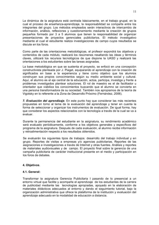 11
La dinámica de la asignatura está centrada básicamente, en el trabajo grupal, en la
cual el proceso de enseñanza-aprendizaje, la responsabilidad se comparte entre los
integrantes del grupo. Los métodos empleados serán interactivos de intercambio de
información, análisis, reflexiones y cuestionamiento mediante la creación de grupos
pequeños formado por 3 a 5 alumnos que tienen la responsabilidad de organizar
presentaciones de proyectos gerenciales publicitarios. El método investigativo
mediante el cual el estudiante realiza investigaciones de campo cuyos resultados se
discute en los foros.
Como parte de las orientaciones metodológicas, el profesor expondrá los objetivos y
contenidos de cada módulo, realizará los resúmenes resaltando las ideas y términos
claves, utilizará los recursos tecnológicos de que dispone la UASD y realizará las
orientaciones a los estudiantes sobre las tareas asignadas.
La base metodológica en que se sustenta el proyecto, se enfocó en una concepción
constructivista planteada por J. Piaget, equiparando el aprendizaje con la creación de
significados en base a la experiencia y tiene como objetivo que los alumnos
construyan sus propios conocimientos según su medio ambiente social y cultural.
Aquí, el alumno es el eje central de la educación, actúa, participa, investiga y frente a
problemas investigados plantear soluciones. El rol de maestro es el de facilitador u
orientador que viabiliza los conocimientos buscando que el alumno se convierta en
una persona transformadora de su sociedad. También nos apropiamos de la teoría de
Vigotsky en lo referente a la Zona de Desarrollo Próximo (Fernández, 2006).
7. Evaluación del aprendizaje. En este punto hay que considerar las más recientes
propuestas en torno al tema de la evaluación del aprendizaje y tener en cuenta la
forma de seleccionar y organizar los instrumentos de evaluación. De igual forma, hay
que considerar los aspectos relacionados con la tecnología a través de la cual se va a
evaluar.
Durante la permanencia del estudiante en la asignatura, su rendimiento académico
será evaluado periódicamente, conforme a los objetivos generales y específicos del
programa de la asignatura. Después de cada evaluación, el alumno recibe información
y retroalimentación respecto a los resultados obtenidos.
Se evaluarán los siguientes tipos de trabajos: desarrollo del trabajo individual y en
grupo. Reportes de visitas a empresas y/o agencias publicitarias. Reportes de las
asignaciones e investigaciones a través de Internet y otras fuentes. Análisis y reportes
de materiales audiovisuales y de campo. El proyecto final sobre la gerencia de una
campaña publicitaria de carácter institucional presente en el medio y participación en
los foros de debates.
4. Objetivos.
4.1. General:
Transformar la asignatura Gerencia Publicitaria I pasando de lo presencial a un
entorno virtual que facilite y acompañe el aprendizaje de los estudiantes de la carrera
de publicidad mediante las tecnologías apropiadas, apoyado en la elaboración de
materiales didácticos adecuados al entorno y dando el seguimiento tutorial, bajo la
organización administrativa que ofrece la plataforma de la institución y evaluación del
aprendizaje adecuado en la modalidad de educación a distancia.
 