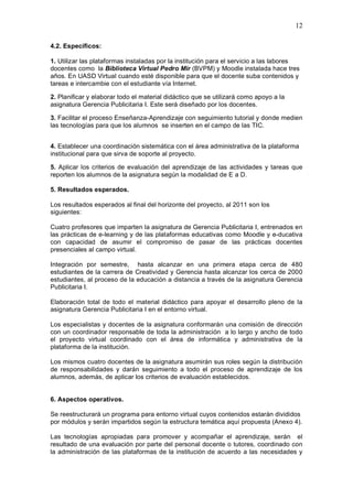 12
4.2. Específicos:
1. Utilizar las plataformas instaladas por la institución para el servicio a las labores
docentes como la Biblioteca Virtual Pedro Mir (BVPM) y Moodle instalada hace tres
años. En UASD Virtual cuando esté disponible para que el docente suba contenidos y
tareas e intercambie con el estudiante vía Internet.
2. Planificar y elaborar todo el material didáctico que se utilizará como apoyo a la
asignatura Gerencia Publicitaria I. Este será diseñado por los docentes.
3. Facilitar el proceso Enseñanza-Aprendizaje con seguimiento tutorial y donde medien
las tecnologías para que los alumnos se inserten en el campo de las TIC.
4. Establecer una coordinación sistemática con el área administrativa de la plataforma
institucional para que sirva de soporte al proyecto.
5. Aplicar los criterios de evaluación del aprendizaje de las actividades y tareas que
reporten los alumnos de la asignatura según la modalidad de E a D.
5. Resultados esperados.
Los resultados esperados al final del horizonte del proyecto, al 2011 son los
siguientes:
Cuatro profesores que imparten la asignatura de Gerencia Publicitaria I, entrenados en
las prácticas de e-learning y de las plataformas educativas como Moodle y e-ducativa
con capacidad de asumir el compromiso de pasar de las prácticas docentes
presenciales al campo virtual.
Integración por semestre, hasta alcanzar en una primera etapa cerca de 480
estudiantes de la carrera de Creatividad y Gerencia hasta alcanzar los cerca de 2000
estudiantes, al proceso de la educación a distancia a través de la asignatura Gerencia
Publicitaria I.
Elaboración total de todo el material didáctico para apoyar el desarrollo pleno de la
asignatura Gerencia Publicitaria I en el entorno virtual.
Los especialistas y docentes de la asignatura conformarán una comisión de dirección
con un coordinador responsable de toda la administración a lo largo y ancho de todo
el proyecto virtual coordinado con el área de informática y administrativa de la
plataforma de la institución.
Los mismos cuatro docentes de la asignatura asumirán sus roles según la distribución
de responsabilidades y darán seguimiento a todo el proceso de aprendizaje de los
alumnos, además, de aplicar los criterios de evaluación establecidos.
6. Aspectos operativos.
Se reestructurará un programa para entorno virtual cuyos contenidos estarán divididos
por módulos y serán impartidos según la estructura temática aquí propuesta (Anexo 4).
Las tecnologías apropiadas para promover y acompañar el aprendizaje, serán el
resultado de una evaluación por parte del personal docente o tutores, coordinado con
la administración de las plataformas de la institución de acuerdo a las necesidades y
 
