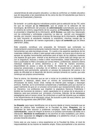 13
características de este proyecto educativo. La idea es conformar un modelo educativo
que dé respuestas a las expectativas de los cerca de dos mil estudiantes que tiene la
carrera de Creatividad y Gerencia.
Se tomarán en cuenta algunos indicadores propios para la selección de las TIC, entre
los que se incluyen a) La Interacción, que es propia en la selección de las
tecnologías, b) Definición del proceso de administración automatizado que permita
un sistema de control y seguimiento de los usuarios, c) Privacidad, como garantía de
la privacidad e integridad de la información, d) El Acceso, que está muy relacionado
con los contenidos y actividades e-learning. La idea es permitir una navegación
sencilla, por intuición, reduciendo el tiempo de descarga de la información, e) Ubicar
en todo momento al estudiante mediante la orientación, mientras navega por la
plataforma, f) presentar de manera organizada y lógica el contenido que se ofrece
(INFOTEP, 2006).
Este proyecto, constituye una propuesta de formación que contempla su
implementación predominantemente mediante Internet, haciendo uso de los servicios y
herramientas que esta tecnología provee. En cuanto a los aspectos operativos de los
materiales didácticos a utilizar y para apoyar este proceso, se busca que el alumno se
apropie de aquellas herramientas pertinentes para el logro de los objetivos mediante
una especie de guía para orientar a los alumnos en cuanto todo que tenga que ver
con la asignatura, lecturas y visitas a sitios recomendados, clases elaboradas por el
tutor o publicadas la Web o enviadas por correo interno, conferencias, asesoría interna
individual mediante el correo electrónico y el Chat de manera sincrónica,
disponibilidad de acceso a sitios de interés. Se dispondrá de un espacio para
asesorías presenciales y consultas vía el teléfono a requerimiento del alumno. El
seguimiento será permanente, aplicando un proceso de evaluación del avance o de
grado de dificultad en el desarrollo del alumno siempre tomando en cuenta, que este
construya sus propios conocimientos.
Para la tutoría, los docentes que se van a iniciar en la práctica de la modalidad de
educación a distancia, deben tener un mínimo de conocimiento sobre Word
(Procesador de texto), Excel, Chat, manejo de Internet para navegar y descargar
archivos. Además, se le suministrará competencias y habilidades para que asuman el
papel realmente de guía en un proceso comunicativo que necesariamente debe ser y
es interactivo. Los profesores que imparten la asignatura Gerencia Publicitaria I
tendrán las funciones de tutores y serán capacitados en el campo de la educación a
distancia, para que conozcan sus principios y funciones. Además, de las estrategias
pedagógicas para el campo virtual. Se conformará un perfil del docente que se adapte
a los requerimientos de la educación virtual. Se buscará a partir de esos criterios, que
asuman los siguientes roles (INFOTEP, 2006):
La Empatía, para lograr identificarse con el alumno desde el mismo momento que se
ponga en práctica esta modalidad en la Facultad de Artes. Proactivo, con la
capacidad de darle solución a problemas complejos. Debe tener Capacidad de
comunicación, capaz de integrar al alumno a un proceso comunicativo de doble vía e
interacción. Mantener la motivación en los alumnos en esta modalidad y por último,
debe tener capacidad de integrar a los alumnos a la plataforma virtual y al propio
proceso docente educativo.
Como esta es una nueva y única experiencia en la Facultad de Artes, el nivel de
responsabilidad de los tutores es bastante amplio. Estos acompañarán a los alumnos
 