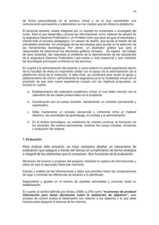14
de forma personalizada en el campus virtual y en el que mantendrán una
comunicación permanente y colaborativa con los medios que les ofrece la plataforma.
El personal docente, estará integrado por un experto en contenidos o encargado del
curso. Será el que desarrolla y provea las informaciones como material de estudio de
la asignatura Gerencia Publicitaria I. Un Profesor tutor que sirve de guía al estudiante y
orienta todo el proceso pedagógico. Un asesor de diseño, que ayuda al diseño de las
actividades docentes. Un encargado de las tecnologías para ayudar en la selección de
las herramientas tecnológicas. Por último, un diseñador gráfico que será el
responsable de seleccionar los elementos gráficos virtuales. Se espera del trabajo
de esos docentes, dar respuesta al problema de la desmotivación de los estudiantes
de la asignatura Gerencia Publicitaria I que existe a nivel presencial y que mediante
las tecnologías provoquen confianza en los alumnos.
En cuanto a la administración del sistema, y como todavía no existe experiencia dentro
de la Facultad de Artes es importante contar con el apoyo de la administración de la
plataforma virtual de la institución. A tales fines, se coordinará para recibir el apoyo y
adiestramiento de cómo ir administrando la asignatura ya en la modalidad virtual con el
propósito de que esta nueva experiencia cumpla con los objetivos propuestos, se
tomará en cuenta:
a. Establecimiento del calendario académico virtual, lo cual debe coincidir con el
calendario de las clases presenciales de la academia.
b. Coordinación con el cuerpo docente, manteniendo un contacto permanente y
organizativo.
c. Debe mantenerse un proceso secuencial y coherente entre el material
didáctico, las actividades de aprendizaje, el montaje y la administración.
d. En el ámbito tecnológico, se mantendrá de manera continua, la formación de
los docentes. De manera permanente, moderar los cursos virtuales, monitoreo
y evaluación del sistema.
7. Evaluación.
Para evaluar este proyecto, se hace necesario diseñar un mecanismo de
evaluación que asegure a través del tiempo el cumplimiento de forma sinérgica
e integral de los elementos que lo componen. Son funciones de la evaluación:
Monitoreo del avance o progreso del proyecto mediante la captura de informaciones y
datos de todo lo ejecutado hasta ese momento.
Estudio y análisis de las informaciones y datos que permitan hacer las comparaciones
de lugar y controlar las diferencias de acuerdo a lo planificado.
Seguimiento y ajustes en el camino de aquellas actividades y acciones hasta su
estabilización.
En cuanto al control definido por Amaru (2009, p.376) como “el proceso de producir
información para tomar decisiones sobre la realización de objetivos”, este
proceso de control evalúa el desempeño con relación a los objetivos y lo que debe
hacerse para asegurar el alcance de los mismos.
 