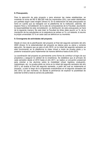 15
8. Presupuesto.
Para la ejecución de este proyecto y para alcanzar las metas establecidas, se
invertirán la suma de RD $ 366,300 más los imprevistos (5%), que están distribuidos
por partidas según cada renglón (Anexo 4). En la elaboración de este presupuesto se
tomó en cuenta que se trabajará con la plataforma de la institución, además, del
espacio físico y remodelación de la sala de computadoras de la Facultad, asumiendo
la responsabilidad de esta remodelación. La distribución de este presupuesto se hará
de la siguiente manera: De este total, la Facultad de Artes debe asumir un %, de la
inscripción de los estudiantes en la asignatura se extrae un % y el restante, lo asume
la propia universidad. El % en cada caso se definirá en su momento.
9. Cronograma de actividades del proyecto.
Desde el inicio de la planificación del proyecto al final del segundo semestre del año
2009 (Anexo 5) la sistematicidad del proyecto es básica para su plena y correcta
ejecución. Se espera que ya para el año 2010, en la mitad del segundo semestre ya
esté funcionando en la plataforma la clase virtual a modo de prueba piloto y su
posterior evaluación para implementar de manera definitiva hasta el año 2012.
La coordinación del proyecto es permanente como forma de contribuir al logro de sus
propósitos y asegurar la calidad de la enseñanza. Se establece que al principio de
cada semestre desde el 2010 hasta el año 2011, se realice un encuentro presencial
para orientar a los alumnos sobre la modalidad virtual, logística, evaluación,
metodología, etc. La prueba piloto se inicia en la mitad del segundo semestre del año
2010 y se evalúa al final del segundo semestre, a partir del cual se implementa el
proyecto a todo lo largo de lo programado evaluándose en el segundo semestre del
año 2012. En ese momento, se decide la pertinencia de explorar la posibilidad de
extender la EAD a toda la carrera de publicidad.
 