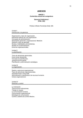 16
ANEXOS
ANEXO 1
Contenidos actual de la asignatura
Gerencia Publicitaria I
(PUB. 345)
Profesor Alfredo Fernández Dotel, MA.
Unidad I
Introducción a la gerencia.
Organización y tipos de organización.
Elementos básicos de una organización.
Conceptos de administración.
Desempeño gerencial y organizacional. Medición
Gerente y tipos de gerentes.
Niveles y habilidades administrativas.
Niveles en la administración.
Entornos organizacionales.
Unidad II
La planificación.
Toma de decisiones gerenciales.
Como tomar decisiones.
Concepto de planificación.
Jerarquía de los planes
Planificación y administración estratégica.
Unidad III
La organización.
Diseño y estructura organizacional.
Tipos de estructuras organizacionales.
Autoridad lineal y línea staff.
Administración y planificación de recursos humanos.
Cultura organizacional.
Unidad IV
Dirección y control.
La motivación.
Teoría de las motivaciones.
Trabajo en equipo.
La comunicación humana.
Comunicación organizacional.
Estrategia de comunicación.
Control y sistema de control efectivo.
 