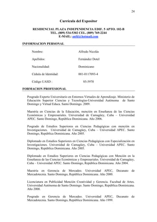 24
Currícula del Expositor
RESIDENCIAL PLAZA INDEPENDENCIA EDIF. 5 APTO. 102-B
TEL. (809) 534-5302 CEL. (809) 769-2244
E-MAIL: anfd@hotmail.com
INFORMACION PERSONAL
Nombre: Alfredo Nicolás
Apellidos: Fernández Dotel
Nacionalidad: Dominicano
Cédula de Identidad: 001-0117093-4
Código UASD : 85-5970
FORMACION PROFESIONAL
Posgrado Experto Universitario en Entornos Virtuales de Aprendizaje. Ministerio de
Educación Superior Ciencias y Tecnologías-Universidad Autónoma de Santo
Domingo y Virtual Educa. Santo Domingo. 2009.
Maestría en Ciencias de la Educación, mención en Enseñanza de las Ciencias
Económicas y Empresariales. Universidad de Camagüey, Cuba – Universidad
APEC. Santo Domingo, República Dominicana. Año 2006.
Posgrado de Estudios Superiores en Ciencias Pedagógicas con mención en
Investigaciones. Universidad de Camagüey, Cuba – Universidad APEC. Santo
Domingo, República Dominicana. Año 2005.
Diplomado en Estudios Superiores en Ciencias Pedagógicas con Especialización en
Investigaciones. Universidad de Camagüey, Cuba – Universidad APEC. Santo
Domingo, República Dominicana. Año 2005.
Diplomado en Estudios Superiores en Ciencias Pedagógicas con Mención en la
Enseñanza de las Ciencias Económicas y Empresariales. Universidad de Camagüey,
Cuba – Universidad APEC. Santo Domingo, República Dominicana. Año 2004.
Maestría en Gerencia de Mercadeo. Universidad APEC, Decanato de
Mercadotecnia. Santo Domingo, República Dominicana. Año 2000.
Licenciatura en Publicidad Mención Creatividad y Gerencia. Facultad de Artes.
Universidad Autónoma de Santo Domingo. Santo Domingo, República Dominicana.
Año 2000.
Posgrado en Gerencia de Mercadeo. Universidad APEC, Decanato de
Mercadotecnia. Santo Domingo, República Dominicana. Año 1999.
 