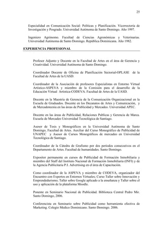 25
Especialidad en Comunicación Social: Políticas y Planificación. Vicerrectoría de
Investigación y Posgrado. Universidad Autónoma de Santo Domingo. Año 1997.
Ingeniero Agrónomo. Facultad de Ciencias Agronómicas y Veterinarias.
Universidad Autónoma de Santo Domingo. República Dominicana. Año 1982.
EXPERIENCIA PROFESIONAL
Profesor Adjunto y Docente en la Facultad de Artes en el área de Gerencia y
Creatividad. Universidad Autónoma de Santo Domingo.
Coordinador Docente de Oficina de Planificación Sectorial-OPLASE de la
Facultad de Artes de la UASD.
Coordinador de la Asociación de profesores Especialistas en Entorno Virtual
Artístico-ASPEVA y miembro de la Comisión para el desarrollo de la
Educación Virtual Artística-CODEVA. Facultad de Artes de la UASD.
Docente en la Maestría de Gerencia de la Comunicación Organizacional en la
Escuela de Graduados. Docente en los Decanatos de Artes y Comunicación, y
de Mercadotecnia en las áreas de Publicidad y Mercadeo. Universidad APEC.
Docente en las áreas de Publicidad, Relaciones Publicas y Gerencia de Marca.
Escuela de Mercadeo Universidad Tecnológica de Santiago.
Asesor de Tesis y Monográficos en la Universidad Autónoma de Santo
Domingo, Facultad de Artes. Auxiliar del Curso Monográfico de Publicidad de
UNAPEC y Asesor de Cursos Monográficos de mercadeo en Universidad
Tecnológica de Santiago.
Coordinador de la Cátedra de Grafismo por dos períodos consecutivos en el
Departamento de Artes. Facultad de humanidades. Santo Domingo.
Expositor permanente en cursos de Publicidad de Formación Inmobiliaria y
miembro del Staff del Instituto Nacional de Formación Inmobiliaria (INFI) y de
la Agencia Publicitaria P.I. Advertising en el área de Capacitación.
Como coordinador de la ASPEVA y miembro de CODEVA, organizador del
Encuentro con Expertos en Entornos Virtuales; Curso Taller sobre Innovación y
Emprendedurismo; Taller sobre Google aplicado a la enseñanza y Taller sobre el
uso y aplicación de la plataforma Moodle.
Ponente en Seminario Nacional de Publicidad. Biblioteca Central Pedro Mir.
Santo Domingo, 2006.
Conferencista en Seminario sobre Publicidad como herramienta efectiva de
Marketing. Colegio Medico Dominicano. Santo Domingo. 2006.
 