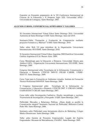 26
Expositor en Encuentro preparatorio de la VII Conferencia Internacional de
Ciencias de la Educación y II Simposio Siglo XXI. Universidad APEC-
Universidad de Camaguey. Santo Domingo. 2003.
ALGUNOS CURSOS, CONFERENCIAS, SEMINARIOS Y TALLERES
XI Encuentro Internacional Virtual Educa Santo Domingo 2010. Universidad
Autónoma de Santo Domingo-UASD. Santo Domingo. Junio del 2010.
Seminario-Taller “Formación y Evaluación de Competencias mediante
proyectos Formativos y Matrices” UASD. Santo Domingo. 2010.
Taller sobre Web 2.0 para miembros de la Organización Universitaria
Interamericana. OUI-IOHE. Santo Domingo, 2010.
X Encuentro Internacional Virtual Educa Argentina 2009.Pontificia Universidad
Católica Argentina (UCA). Buenos Aires. 2009.
Curso Metodología para la Educación a Distancia. Universidad Abierta para
Adultos-UAPA - Organización Universitaria Interamericana. OUI-IOHE. Santo
Domingo, 2009.
Congreso Internacional sobre Tecnologías de la Información, Comunicación y
Educación a Distancia. CITICED 2009-VI CREAD CARIBE. UNIBE-
SEECYT. Santo Domingo. 2009.
Curso Tutor para la Formación en Ambientes virtuales. Instituto de Formación
Técnico Profesional-INFOTEP. Santo Domingo. 2008.
V Congreso Internacional sobre Tecnología de la Información: La
Comunicación y Educación a Distancia. CITICED 2007. V CREAD CARIBE.
UASD-SEESYT-CREAD. Santo Domingo, 2007.
Curso taller sobre Investigación Cualitativa: Diseño, metodología y escritura.
Vicerrectoría de Investigación y Post-grado. UASD. Santo Domingo. 2007.
Publicidad, Mercadeo y Relaciones Públicas. ¿Hasta donde es posible la
Comunicación integral? Seminario Nacional de Publicidad. Biblioteca Central
Pedro Mir. Santo Domingo, 2006.
Seminario sobre Publicidad como herramienta efectiva de Marketing. Colegio
Medico Dominicano. Santo Domingo. 2006.
Taller sobre Gestión de Proyectos Empresariales: Legado del Espíritu
Emprendedor. Decanato de Mercadotecnia, UNAPEC. Santo Domingo. 2005.
 