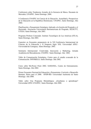 27
Conferencia sobre Tendencias Actuales de la Gerencia de Marca. Decanato de
Mercadeo, UNAPEC. Santo Domingo. 2004.
I Conferencia UNAPEC de Ciencia de la Educación. Actualidad y Perspectivas
de la Educación en la República Dominicana. UNAPEC, Santo Domingo, Año
2004.
Planificación y Pensamiento Estratégico Aplicado a la Gestión del Posgrado y el
Doctorado. Asociación Universitaria Iberoamericana de Posgrado, SEESCYT,
UTESA. Santo Domingo, Año 2003.
Programa Profesor Conectado. Instituto Tecnológico de Las Américas (ITLA),
Santo Domingo, Año 2003.
Expositor en Encuentro preparatorio de la VII Conferencia Internacional de
Ciencias de la Educación y II Simposio Siglo XXI. Universidad APEC-
Universidad de Camaguey. Santo Domingo. 2003.
Seminario Internacional: Creatividad, Innovación y Marketing. Jornada
Académica de Mercadotecnia. UNAPEC. Santo Domingo. Año 2002.
Taller de Comunicación Estratégica. Centro para el estudio avanzado de la
Comunicación. INFOMEGA. Santo Domingo. Año 2002.
Curso sobre Ms-Power Point 2002. SAMANEL, Centro de Entrenamiento.
Santo Domingo. Año 2002.
Primer Encuentro Nacional de Educación y Pensamiento: Currículo y Desarrollo
Humano, Retos para el 2000. OFDP-RD. Universidad Autónoma de Santo
Domingo. Año 2000.
Taller sobre Una Propuesta Metodológica: ¿Enseñanza o aprendizaje?
Universidad APEC-UNAPEC. Santo Domingo. Año 2000.
 