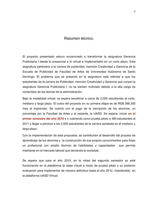 3
Resumen técnico.
El proyecto presentado estuvo encaminado a transformar la asignatura Gerencia
Publicitaria I desde lo presencial a lo virtual e implementarlo en un corto plazo. Esta
asignatura pertenece a la carrera de publicidad, mención Creatividad y Gerencia de la
Escuela de Publicidad de Facultad de Artes de Universidad Autónoma de Santo
Domingo. El problema que se presentó en la asignatura está referida a que los
estudiantes de la carrera de Publicidad, mención Creatividad y Gerencia que cursan la
asignatura Gerencia Publicitaria I, no se sienten motivado debido a la alta carga de
contenidos de las teorías de la administración.
Bajo la modalidad virtual, se espera beneficiar a cerca de 2,000 estudiantes al corto,
mediano y largo plazo. El costo del proyecto en su primera etapa es de RD$ 366,300
mas el imprevisto. Se cubrirá con el pago de la inscripción de los alumnos, un
porcentaje por la Facultad de Artes y el restante, la UASD. Se espera, iniciar en el
primer semestre del año 2010 e ir cubriendo como prueba piloto a 480 estudiantes al
2011 y llegar a plenitud a los 2,000 estudiantes de la carrera señalada en el mediano y
largo plazo.
Con la implementación de esta propuesta, se contribuirán al desarrollo del proceso de
aprendizaje de los alumnos y la construcción de sus propios conocimientos para forjar
un profesional con amplio dominio de habilidades y capacidades que permita
insertarse en el mercado laboral que demanda la sociedad.
Se espera que para el año 2010, en la mitad del segundo semestre ya esté
funcionando en la plataforma la clase virtual a modo de prueba piloto y su posterior
evaluación para implementar de manera definitiva hasta el año 2012, insertándolo en
la plataforma UASD Virtual.
 