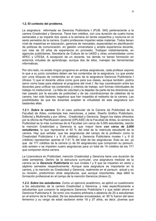 6
1.2. El contexto del problema.
La asignatura reformada es Gerencia Publicitaria I (PUB. 345) perteneciente a la
carrera Creatividad y Gerencia. Tiene tres créditos, con una duración de cuatro horas
semanales y se imparte dos veces a la semana en tanda vespertina y nocturna en el
sexto semestre de la carrera. Cuatro profesores imparten estas materias. Todos tienen
nivel de maestrías en educación, gerencia de mercadeo, especialidad en planificación
de políticas de comunicación, en gestión universitaria y amplia experiencia docente,
con más de 20 años de experiencia en promedio. Trabajan indistintamente, en
agencias publicitarias, Secretaría de Cultura de la UASD y otras universidades como
APEC y UTESA. A excepción de un docente, los demás no tienen formación en
entornos virtuales de aprendizaje, aunque dos de ellos, manejan las herramientas
informáticas.
Por otro lado, no existe ningún programa en ambas asignaturas, cada profesor expone
lo que a su juicio considera deben ser los contenidos de la asignatura. Lo que existe
son unos bloques de contenidos en el caso de la asignatura Gerencia Publicitaria I
(Anexo 1) que el docente utiliza como guía para sus clases, aunque también, podría
servir como base para elaborar el programa del nivel I. No hay coordinación entre los
docentes para unificar los contenidos y criterios de trabajo, son formas individuales de
trabajo no institucional. La falta de voluntad y la dejadez de parte de los directores que
han pasado por la escuela de publicidad y de las coordinaciones de cátedras de la
carrera, han sido factores negativos que han impedido el rediseño de la carrera. Las
posibilidades de que los docentes acepten la virtualidad de esta asignatura son
bastantes altas.
1.2.1. Sobre la carrera. En el caso particular de la Carrera de Publicidad de la
Facultad de Artes, contempla tres menciones, a saber, Diseño Gráfico Publicitario,
Editorial y Multimedia y por último, Creatividad y Gerencia. Según los datos ofrecidos
por la oficina de Planificación sectorial (OPLASE) de la Facultad de Artes, la carrera de
Publicidad es la más numerosa de la Facultad con cerca de 5,000 estudiantes, siendo
la mención Creatividad y Gerencia la que mayor tiene con cerca de 2,000
estudiantes, lo que representa el 40 % del total de la matrícula estudiantil de la
carrera. Hay que señalar, que las asignaturas del campo de la profesión como la
Creatividad Publicitaria I y II (8 créditos) y Gerencia Publicitaria niveles I y II (6
créditos) representan apenas el 7.41 % del total de las asignaturas. Esto es así, ya
que de 171 créditos de la carrera (o de 54 asignaturas) que componen su pensum,
solo existen o se imparten cuatro asignaturas para un total de 14 créditos de los 171
que componen dicha carrera.
La Licenciatura en Publicidad, mención Creatividad y Gerencia tiene una duración de
siete semestres. Dentro de la estructura curricular, una asignatura medular de la
carrera es la Gerencia Publicitaria en sus niveles I y II que se imparten en sexto y
séptimo semestre respectivamente. Aunque esta asignatura es importante en la
carrera, y la mención es Creatividad y Gerencia, realmente en el pensum actual y en
su revisión, predominan otras asignaturas, que aunque importantes, deja débil la
formación profesional en el campo de la mención Gerencia (Anexo 2).
1.2.2. Sobre los estudiantes. Como un ejercicio académico, se aplicó un cuestionario
a los estudiantes de la carrera Creatividad y Gerencia, y más específicamente a
estudiantes que cursaron la asignatura Gerencia Publicitaria I y que están ahora en
Gerencia Publicitaria II. Se tomó una muestra arbitraria o aleatoria de 20 a estudiantes
en el entorno de la Facultad. De los estudiantes encuestados, el 90 % fueron del sexo
femenino y su rango de edad oscilaron entre 18 y 27 años, es decir, jóvenes que
 
