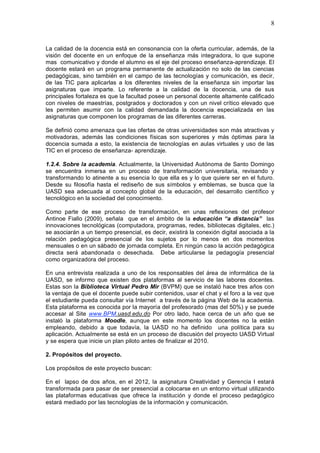 8
La calidad de la docencia está en consonancia con la oferta curricular, además, de la
visión del docente en un enfoque de la enseñanza más integradora, lo que supone
mas comunicativo y donde el alumno es el eje del proceso enseñanza-aprendizaje. El
docente estará en un programa permanente de actualización no solo de las ciencias
pedagógicas, sino también en el campo de las tecnologías y comunicación, es decir,
de las TIC para aplicarlas a los diferentes niveles de la enseñanza sin importar las
asignaturas que imparte. Lo referente a la calidad de la docencia, una de sus
principales fortaleza es que la facultad posee un personal docente altamente calificado
con niveles de maestrías, postgrados y doctorados y con un nivel crítico elevado que
les permiten asumir con la calidad demandada la docencia especializada en las
asignaturas que componen los programas de las diferentes carreras.
Se definió como amenaza que las ofertas de otras universidades son más atractivas y
motivadoras, además las condiciones físicas son superiores y más óptimas para la
docencia sumada a esto, la existencia de tecnologías en aulas virtuales y uso de las
TIC en el proceso de enseñanza- aprendizaje.
1.2.4. Sobre la academia. Actualmente, la Universidad Autónoma de Santo Domingo
se encuentra inmersa en un proceso de transformación universitaria, revisando y
transformando lo atinente a su esencia lo que ella es y lo que quiere ser en el futuro.
Desde su filosofía hasta el rediseño de sus símbolos y emblemas, se busca que la
UASD sea adecuada al concepto global de la educación, del desarrollo científico y
tecnológico en la sociedad del conocimiento.
Como parte de ese proceso de transformación, en unas reflexiones del profesor
Antinoe Fiallo (2009), señala que en el ámbito de la educación “a distancia” las
innovaciones tecnológicas (computadora, programas, redes, bibliotecas digitales, etc.)
se asociarán a un tiempo presencial, es decir, existirá la conexión digital asociada a la
relación pedagógica presencial de los sujetos por lo menos en dos momentos
mensuales o en un sábado de jornada completa. En ningún caso la acción pedagógica
directa será abandonada o desechada. Debe articularse la pedagogía presencial
como organizadora del proceso.
En una entrevista realizada a uno de los responsables del área de informática de la
UASD, se informo que existen dos plataformas al servicio de las labores docentes.
Estas son la Biblioteca Virtual Pedro Mir (BVPM) que se instaló hace tres años con
la ventaja de que el docente puede subir contenidos, usar el chat y el foro a la vez que
el estudiante pueda consultar vía Internet a través de la página Web de la academia.
Esta plataforma es conocida por la mayoría del profesorado (mas del 50%) y se puede
accesar al Site www.BPM.uasd.edu.do Por otro lado, hace cerca de un año que se
instaló la plataforma Moodle, aunque en este momento los docentes no la están
empleando, debido a que todavía, la UASD no ha definido una política para su
aplicación. Actualmente se está en un proceso de discusión del proyecto UASD Virtual
y se espera que inicie un plan piloto antes de finalizar el 2010.
2. Propósitos del proyecto.
Los propósitos de este proyecto buscan:
En el lapso de dos años, en el 2012, la asignatura Creatividad y Gerencia I estará
transformada para pasar de ser presencial a colocarse en un entorno virtual utilizando
las plataformas educativas que ofrece la institución y donde el proceso pedagógico
estará mediado por las tecnologías de la información y comunicación.
 