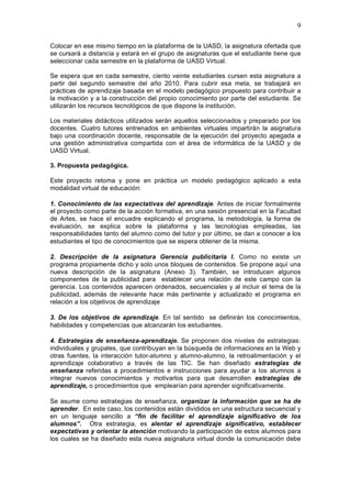 9
Colocar en ese mismo tiempo en la plataforma de la UASD, la asignatura ofertada que
se cursará a distancia y estará en el grupo de asignaturas que el estudiante tiene que
seleccionar cada semestre en la plataforma de UASD Virtual.
Se espera que en cada semestre, ciento veinte estudiantes cursen esta asignatura a
partir del segundo semestre del año 2010. Para cubrir esa meta, se trabajará en
prácticas de aprendizaje basada en el modelo pedagógico propuesto para contribuir a
la motivación y a la construcción del propio conocimiento por parte del estudiante. Se
utilizarán los recursos tecnológicos de que dispone la institución.
Los materiales didácticos utilizados serán aquellos seleccionados y preparado por los
docentes. Cuatro tutores entrenados en ambientes virtuales impartirán la asignatura
bajo una coordinación docente, responsable de la ejecución del proyecto apegada a
una gestión administrativa compartida con el área de informática de la UASD y de
UASD Virtual.
3. Propuesta pedagógica.
Este proyecto retoma y pone en práctica un modelo pedagógico aplicado a esta
modalidad virtual de educación:
1. Conocimiento de las expectativas del aprendizaje. Antes de iniciar formalmente
el proyecto como parte de la acción formativa, en una sesión presencial en la Facultad
de Artes, se hace el encuadre explicando el programa, la metodología, la forma de
evaluación, se explica sobre la plataforma y las tecnologías empleadas, las
responsabilidades tanto del alumno como del tutor y por último, se dan a conocer a los
estudiantes el tipo de conocimientos que se espera obtener de la misma.
2. Descripción de la asignatura Gerencia publicitaria I. Como no existe un
programa propiamente dicho y solo unos bloques de contenidos. Se propone aquí una
nueva descripción de la asignatura (Anexo 3). También, se introducen algunos
componentes de la publicidad para establecer una relación de este campo con la
gerencia. Los contenidos aparecen ordenados, secuenciales y al incluir el tema de la
publicidad, además de relevante hace más pertinente y actualizado el programa en
relación a los objetivos de aprendizaje
3. De los objetivos de aprendizaje. En tal sentido se definirán los conocimientos,
habilidades y competencias que alcanzarán los estudiantes.
4. Estrategias de enseñanza-aprendizaje. Se proponen dos niveles de estrategias:
individuales y grupales, que contribuyan en la búsqueda de informaciones en la Web y
otras fuentes, la interacción tutor-alumno y alumno-alumno, la retroalimentación y el
aprendizaje colaborativo a través de las TIC. Se han diseñado estrategias de
enseñanza referidas a procedimientos e instrucciones para ayudar a los alumnos a
integrar nuevos conocimientos y motivarlos para que desarrollen estrategias de
aprendizaje, o procedimientos que emplearían para aprender significativamente.
Se asume como estrategias de enseñanza, organizar la información que se ha de
aprender. En este caso, los contenidos están divididos en una estructura secuencial y
en un lenguaje sencillo a “fin de facilitar el aprendizaje significativo de los
alumnos”. Otra estrategia, es alentar el aprendizaje significativo, establecer
expectativas y orientar la atención motivando la participación de estos alumnos para
los cuales se ha diseñado esta nueva asignatura virtual donde la comunicación debe
 