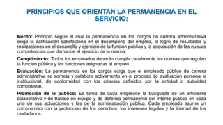 PRINCIPIOS QUE ORIENTAN LA PERMANENCIA EN EL
SERVICIO:
Mérito: Principio según el cual la permanencia en los cargos de carrera administrativa
exige la calificación satisfactoria en el desempeño del empleo, el logro de resultados y
realizaciones en el desarrollo y ejercicio de la función pública y la adquisición de las nuevas
competencias que demande el ejercicio de la misma.
Cumplimiento: Todos los empleados deberán cumplir cabalmente las normas que regulan
la función pública y las funciones asignadas al empleo.
Evaluación: La permanencia en los cargos exige que el empleado público de carrera
administrativa se someta y colabore activamente en el proceso de evaluación personal e
institucional, de conformidad con los criterios definidos por la entidad o autoridad
competente.
Promoción de lo público: Es tarea de cada empleado la búsqueda de un ambiente
colaborativo y de trabajo en equipo y de defensa permanente del interés público en cada
una de sus actuaciones y las de la administración pública. Cada empleado asume un
compromiso con la protección de los derechos, los intereses legales y la libertad de los
ciudadanos.
 