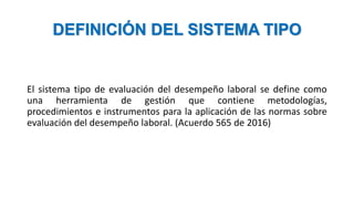 DEFINICIÓN DEL SISTEMA TIPO
El sistema tipo de evaluación del desempeño laboral se define como
una herramienta de gestión que contiene metodologías,
procedimientos e instrumentos para la aplicación de las normas sobre
evaluación del desempeño laboral. (Acuerdo 565 de 2016)
 