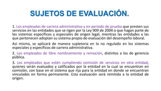 SUJETOS DE EVALUACIÓN.
1. Los empleados de carrera administrativa y en periodo de prueba que presten sus
servicios en las entidades que se rigen por la Ley 909 de 2004 o que hagan parte de
los sistemas específicos y especiales de origen legal, mientras las entidades a las
que pertenecen adoptan su sistema propio de evaluación del desempeño laboral.
Así mismo, se aplicará de manera supletoria en lo no regulado en los sistemas
especiales y específicos de carrera administrativa.
2. Los empleados de libre nombramiento y remoción, distintos a los de gerencia
pública.
3. Los empleados que estén cumpliendo comisión de servicios en otra entidad,
quienes serán evaluados y calificados por la entidad en la cual se encuentran en
comisión, con base en el sistema que rija para la entidad en donde se encuentran
vinculados en forma permanente. Esta evaluación será remitida a la entidad de
origen.
 
