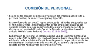 COMISIÓN DE PERSONAL.
• Es uno de los órganos de dirección y gestión del empleo público y de la
gerencia pública, de carácter colegiado y bipartito.
Está conformada por dos (2) representantes de la Entidad designados por
el nominador, y dos (2) representantes de los empleados elegidos por
votación directa de estos, constituyéndose en una manifestación de la
democracia, propia del Estado Social de Derecho, en los términos del
artículo 40 de la carta Política ( Decreto 1228 de 2005).
La Comisión de Personal se configura como uno de los instrumentos que
ofrece la Ley 909 de 2004, por medio del cual se busca el equilibrio entre la
eficiencia de la administración pública y la garantía de participación de los
empleados en las decisiones que los afecten, así como la vigilancia y el
respeto por las normas y los derechos de carrera.
 
