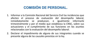 COMISIÓN DE PERSONAL.
1. Informar a la Comisión Nacional del Servicio Civil las incidencias que
afecten el proceso de evaluación del desempeño laboral,
inmediatamente se produzcan, e igualmente informarle
trimestralmente y por el medio que establezca la CNSC, sobre sus
actuaciones y el cumplimiento de sus funciones en los asuntos
relacionados con la evaluación del desempeño laboral.
2. Declarar el impedimento de alguno de sus integrantes cuando se
presente alguna de las causales previstas en la ley.
 