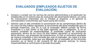 EVALUADOS (EMPLEADOS SUJETOS DE
EVALUACIÓN)
1. Conocer y cumplir con las normas de carrera administrativa y en particular las
establecidas en el sistema tipo de evaluación del desempeño laboral, así como
las instrucciones impartidas por la entidad al respecto, y en general la
normatividad e instrumentos que hacen parte del mismo.
2. Solicitar ante el Jefe inmediato la concertación de los compromisos dentro de
los cinco (5) días hábiles siguientes al vencimiento del plazo establecido para el
periodo respectivo, caso en el cual el evaluador deberá cumplir de forma
inmediata o a más tardar el día hábil siguiente con su obligación. Si no se
hubiere cumplido tal responsabilidad, el empleado sujeto de evaluación
presentará, dentro de los cinco (5) días hábiles siguientes al vencimiento de
dicho término, una propuesta de compromisos, la cual se entenderá aprobada
de manera inmediata y será remitida por este al evaluador, con copia a la hoja
de vida del evaluado, salvo que sea objetada por el evaluador en los términos
previstos en el literal c) del numeral 6º del presente artículo, la misma
responsabilidad se surtirá para el periodo de prueba.
 