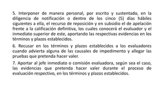 5. Interponer de manera personal, por escrito y sustentado, en la
diligencia de notificación o dentro de los cinco (5) días hábiles
siguientes a ella, el recurso de reposición y en subsidio el de apelación
frente a la calificación definitiva, los cuales conocerá el evaluador y el
inmediato superior de este, aportando las respectivas evidencias en los
términos y plazos establecidos.
6. Recusar en los términos y plazos establecidos a los evaluadores
cuando advierta alguna de las causales de impedimento y allegar las
pruebas que pretenda hacer valer.
7. Aportar al jefe inmediato o comisión evaluadora, según sea el caso,
las evidencias que pretenda hacer valer durante el proceso de
evaluación respectivo, en los términos y plazos establecidos.
 
