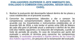 EVALUADORES (SUPERIOR O JEFE INMEDIATO DEL
EVALUADO O COMISIÓN EVALUADORA, SEGÚN SEA EL
CASO).
1. Realizar la evaluación del desempeño laboral dentro de los plazos y
casos establecidos en el presente acuerdo.
2. Concertar los compromisos laborales y dar a conocer las
competencias comportamentales objeto de la evaluación, de
acuerdo con los lineamientos e instrumentos establecidos en el
Acuerdo 565 de 2016, a más tardar el veinte ocho (28) de febrero
de cada año para el periodo anual u ordinario o dentro de los diez
(10) días hábiles siguientes a la inducción del empleado, cuando se
trate de periodo de prueba. En caso de renuencia por parte del
evaluado y vencido el término para concertar los compromisos
laborales, el evaluador procederá a fijarlos dentro de los cinco (5)
días hábiles siguientes, sin perjuicio de la reclamación del evaluado.
 