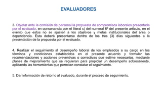 3. Objetar ante la comisión de personal la propuesta de compromisos laborales presentada
por el evaluado, en consonancia con el literal c) del numeral 6º del presente artículo, en el
evento que estos no se ajusten a los objetivos y metas institucionales del área o
dependencia. Esta deberá presentarse dentro de los tres (3) días siguientes a la
presentación de la propuesta por el evaluado.
4. Realizar el seguimiento al desempeño laboral de los empleados a su cargo en los
términos y condiciones establecidos en el presente acuerdo y formular las
recomendaciones y acciones preventivas o correctivas que estime necesarias, mediante
planes de mejoramiento que se requieran para propiciar un desempeño sobresaliente,
aplicando las herramientas que permitan constatar el seguimiento.
5. Dar información de retorno al evaluado, durante el proceso de seguimiento.
EVALUADORES
 